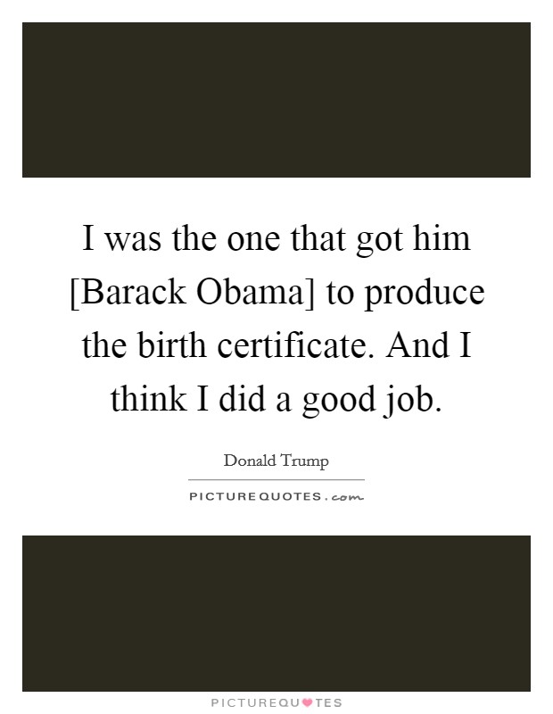 I was the one that got him [Barack Obama] to produce the birth certificate. And I think I did a good job. Picture Quote #1
