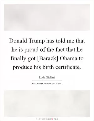 Donald Trump has told me that he is proud of the fact that he finally got [Barack] Obama to produce his birth certificate Picture Quote #1