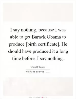 I say nothing, because I was able to get Barack Obama to produce [birth certificate]. He should have produced it a long time before. I say nothing Picture Quote #1