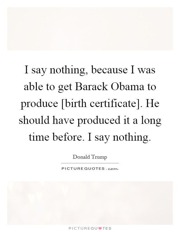I say nothing, because I was able to get Barack Obama to produce [birth certificate]. He should have produced it a long time before. I say nothing. Picture Quote #1