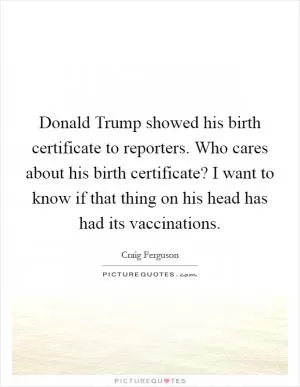 Donald Trump showed his birth certificate to reporters. Who cares about his birth certificate? I want to know if that thing on his head has had its vaccinations Picture Quote #1
