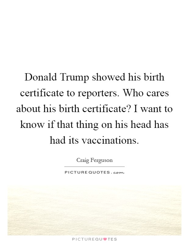 Donald Trump showed his birth certificate to reporters. Who cares about his birth certificate? I want to know if that thing on his head has had its vaccinations. Picture Quote #1