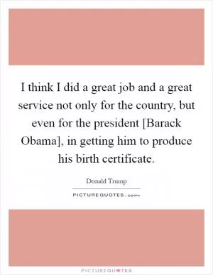 I think I did a great job and a great service not only for the country, but even for the president [Barack Obama], in getting him to produce his birth certificate Picture Quote #1