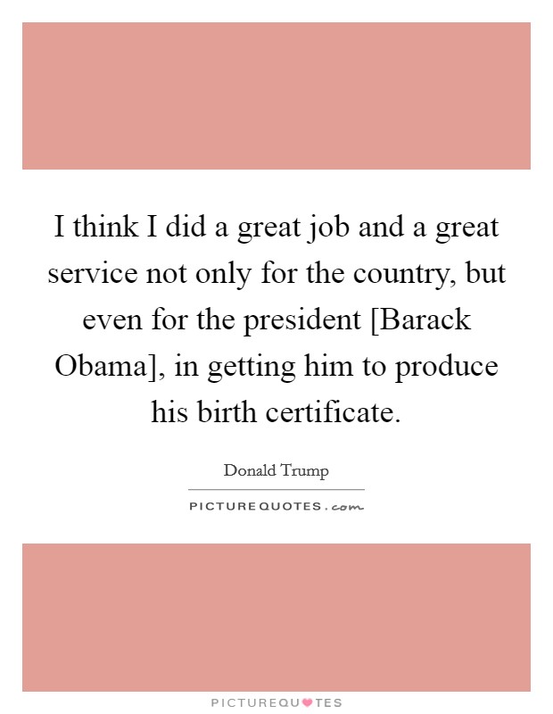 I think I did a great job and a great service not only for the country, but even for the president [Barack Obama], in getting him to produce his birth certificate. Picture Quote #1