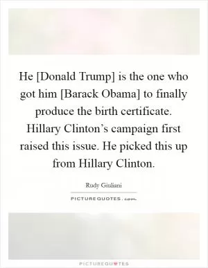 He [Donald Trump] is the one who got him [Barack Obama] to finally produce the birth certificate. Hillary Clinton’s campaign first raised this issue. He picked this up from Hillary Clinton Picture Quote #1
