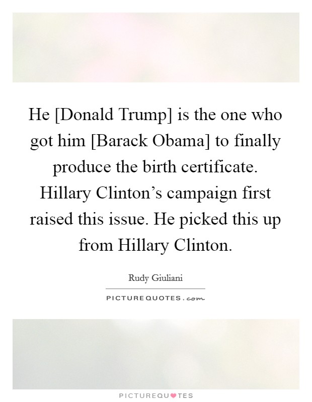 He [Donald Trump] is the one who got him [Barack Obama] to finally produce the birth certificate. Hillary Clinton's campaign first raised this issue. He picked this up from Hillary Clinton. Picture Quote #1