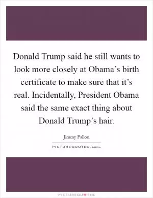 Donald Trump said he still wants to look more closely at Obama’s birth certificate to make sure that it’s real. Incidentally, President Obama said the same exact thing about Donald Trump’s hair Picture Quote #1