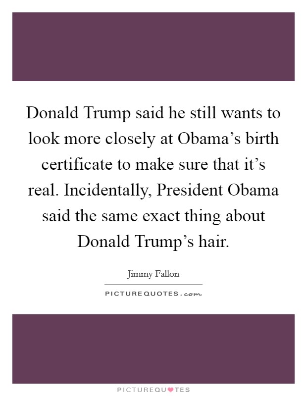 Donald Trump said he still wants to look more closely at Obama's birth certificate to make sure that it's real. Incidentally, President Obama said the same exact thing about Donald Trump's hair. Picture Quote #1