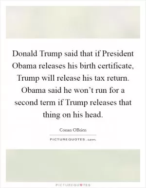Donald Trump said that if President Obama releases his birth certificate, Trump will release his tax return. Obama said he won’t run for a second term if Trump releases that thing on his head Picture Quote #1