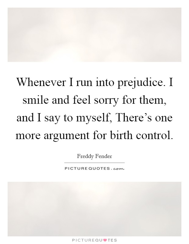 Whenever I run into prejudice. I smile and feel sorry for them, and I say to myself, There's one more argument for birth control. Picture Quote #1