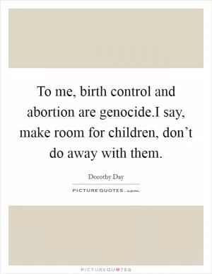 To me, birth control and abortion are genocide.I say, make room for children, don’t do away with them Picture Quote #1