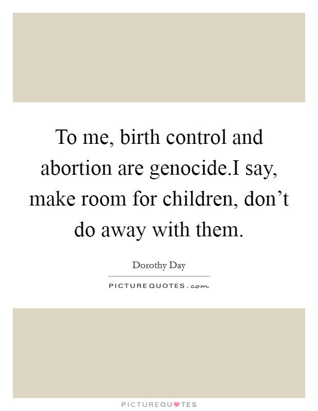 To me, birth control and abortion are genocide.I say, make room for children, don't do away with them. Picture Quote #1