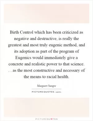 Birth Control which has been criticized as negative and destructive, is really the greatest and most truly eugenic method, and its adoption as part of the program of Eugenics would immediately give a concrete and realistic power to that science. . . as the most constructive and necessary of the means to racial health Picture Quote #1