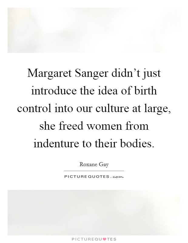 Margaret Sanger didn't just introduce the idea of birth control into our culture at large, she freed women from indenture to their bodies. Picture Quote #1