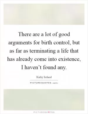 There are a lot of good arguments for birth control, but as far as terminating a life that has already come into existence, I haven’t found any Picture Quote #1
