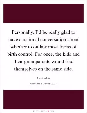 Personally, I’d be really glad to have a national conversation about whether to outlaw most forms of birth control. For once, the kids and their grandparents would find themselves on the same side Picture Quote #1