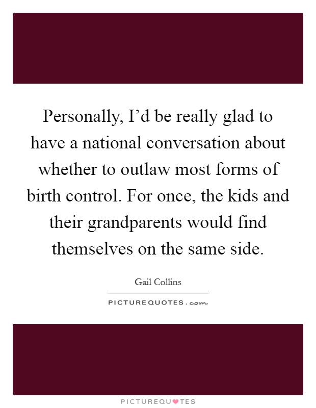 Personally, I'd be really glad to have a national conversation about whether to outlaw most forms of birth control. For once, the kids and their grandparents would find themselves on the same side. Picture Quote #1