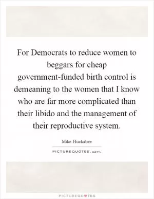 For Democrats to reduce women to beggars for cheap government-funded birth control is demeaning to the women that I know who are far more complicated than their libido and the management of their reproductive system Picture Quote #1