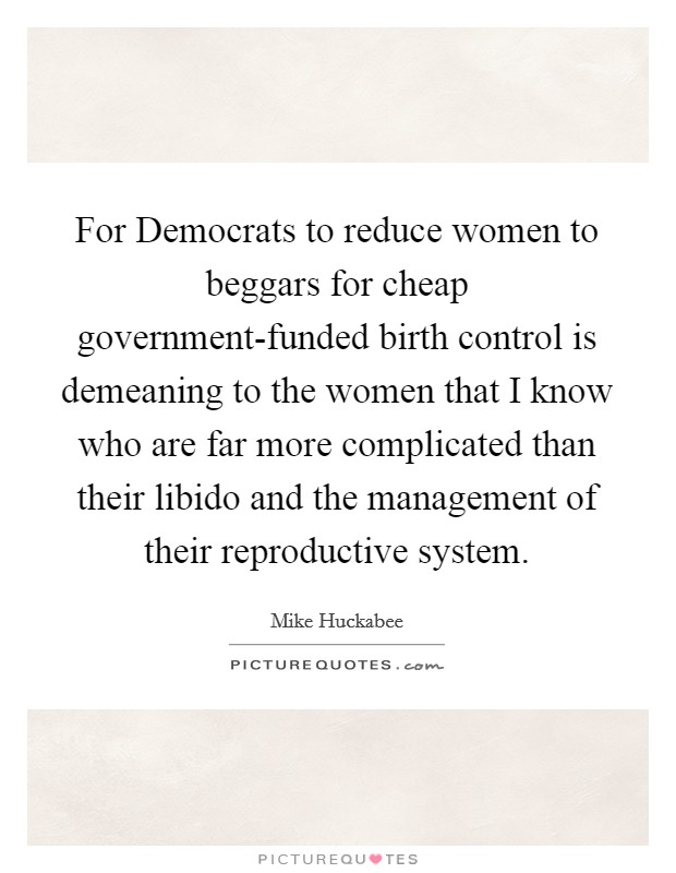 For Democrats to reduce women to beggars for cheap government-funded birth control is demeaning to the women that I know who are far more complicated than their libido and the management of their reproductive system. Picture Quote #1