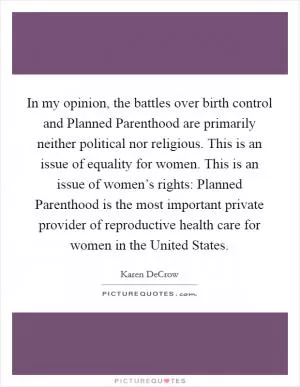 In my opinion, the battles over birth control and Planned Parenthood are primarily neither political nor religious. This is an issue of equality for women. This is an issue of women’s rights: Planned Parenthood is the most important private provider of reproductive health care for women in the United States Picture Quote #1