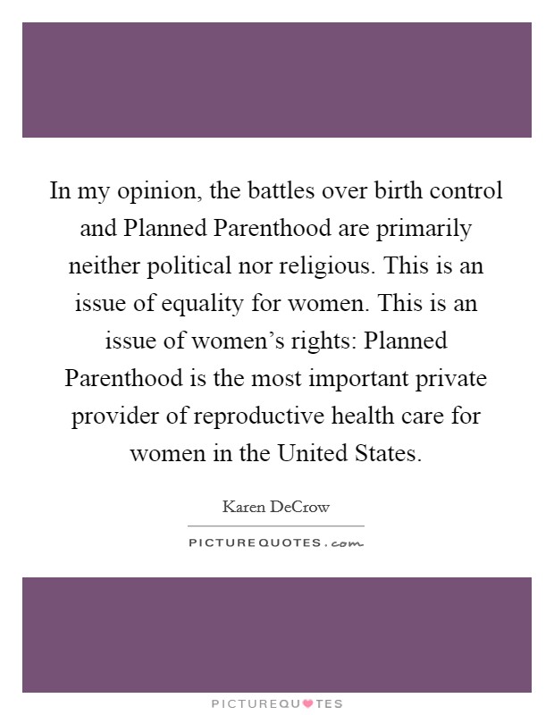 In my opinion, the battles over birth control and Planned Parenthood are primarily neither political nor religious. This is an issue of equality for women. This is an issue of women's rights: Planned Parenthood is the most important private provider of reproductive health care for women in the United States. Picture Quote #1