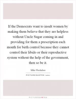 If the Democrats want to insult women by making them believe that they are helpless without Uncle Sugar coming in and providing for them a prescription each month for birth control because they cannot control their libido or their reproductive system without the help of the government, then so be it Picture Quote #1