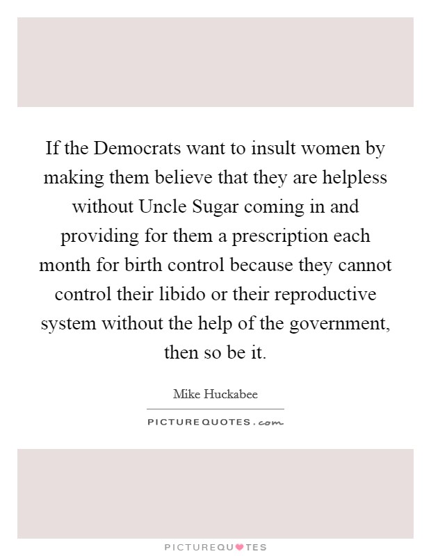 If the Democrats want to insult women by making them believe that they are helpless without Uncle Sugar coming in and providing for them a prescription each month for birth control because they cannot control their libido or their reproductive system without the help of the government, then so be it. Picture Quote #1