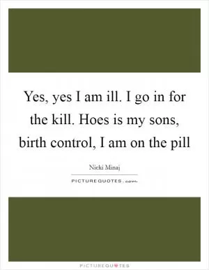 Yes, yes I am ill. I go in for the kill. Hoes is my sons, birth control, I am on the pill Picture Quote #1