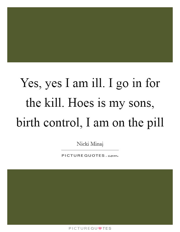 Yes, yes I am ill. I go in for the kill. Hoes is my sons, birth control, I am on the pill Picture Quote #1