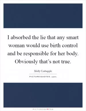 I absorbed the lie that any smart woman would use birth control and be responsible for her body. Obviously that’s not true Picture Quote #1