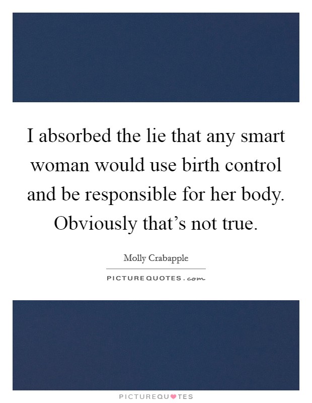 I absorbed the lie that any smart woman would use birth control and be responsible for her body. Obviously that's not true. Picture Quote #1