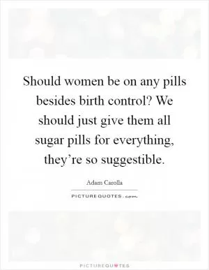 Should women be on any pills besides birth control? We should just give them all sugar pills for everything, they’re so suggestible Picture Quote #1