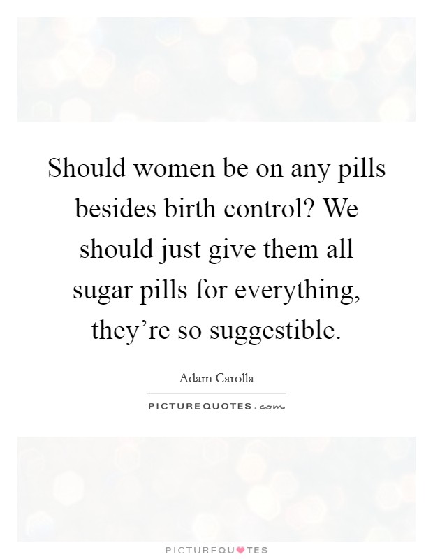 Should women be on any pills besides birth control? We should just give them all sugar pills for everything, they're so suggestible. Picture Quote #1