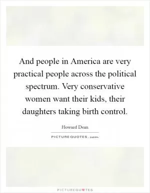 And people in America are very practical people across the political spectrum. Very conservative women want their kids, their daughters taking birth control Picture Quote #1