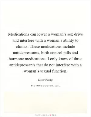 Medications can lower a woman’s sex drive and interfere with a woman’s ability to climax. These medications include antidepressants, birth control pills and hormone medications. I only know of three antidepressants that do not interfere with a woman’s sexual function Picture Quote #1