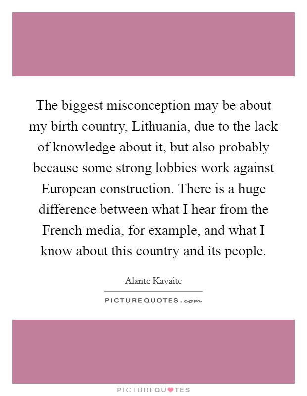 The biggest misconception may be about my birth country, Lithuania, due to the lack of knowledge about it, but also probably because some strong lobbies work against European construction. There is a huge difference between what I hear from the French media, for example, and what I know about this country and its people. Picture Quote #1