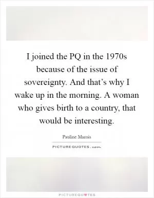 I joined the PQ in the 1970s because of the issue of sovereignty. And that’s why I wake up in the morning. A woman who gives birth to a country, that would be interesting Picture Quote #1