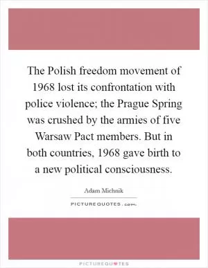 The Polish freedom movement of 1968 lost its confrontation with police violence; the Prague Spring was crushed by the armies of five Warsaw Pact members. But in both countries, 1968 gave birth to a new political consciousness Picture Quote #1