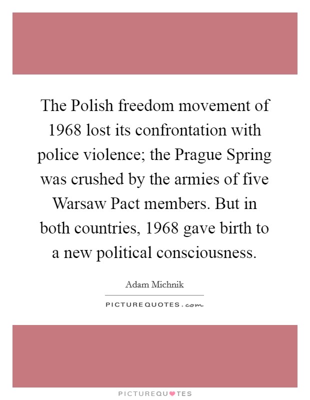The Polish freedom movement of 1968 lost its confrontation with police violence; the Prague Spring was crushed by the armies of five Warsaw Pact members. But in both countries, 1968 gave birth to a new political consciousness. Picture Quote #1