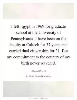 I left Egypt in 1969 for graduate school at the University of Pennsylvania. I have been on the faculty at Caltech for 37 years and carried dual citizenship for 31. But my commitment to the country of my birth never wavered Picture Quote #1