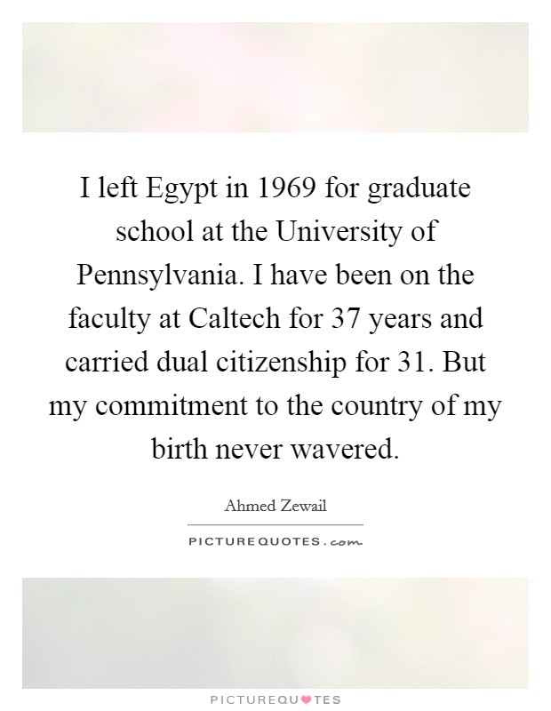 I left Egypt in 1969 for graduate school at the University of Pennsylvania. I have been on the faculty at Caltech for 37 years and carried dual citizenship for 31. But my commitment to the country of my birth never wavered. Picture Quote #1