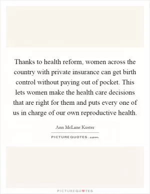 Thanks to health reform, women across the country with private insurance can get birth control without paying out of pocket. This lets women make the health care decisions that are right for them and puts every one of us in charge of our own reproductive health Picture Quote #1