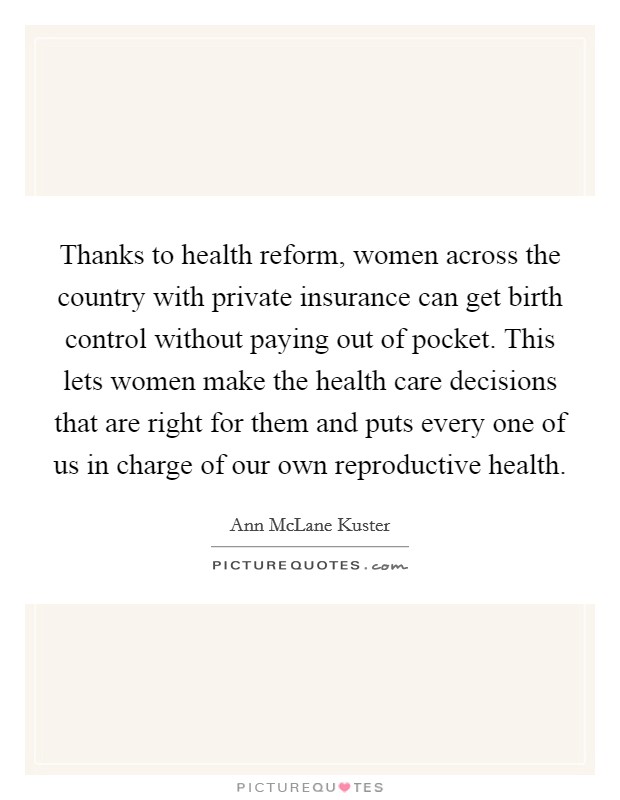 Thanks to health reform, women across the country with private insurance can get birth control without paying out of pocket. This lets women make the health care decisions that are right for them and puts every one of us in charge of our own reproductive health. Picture Quote #1
