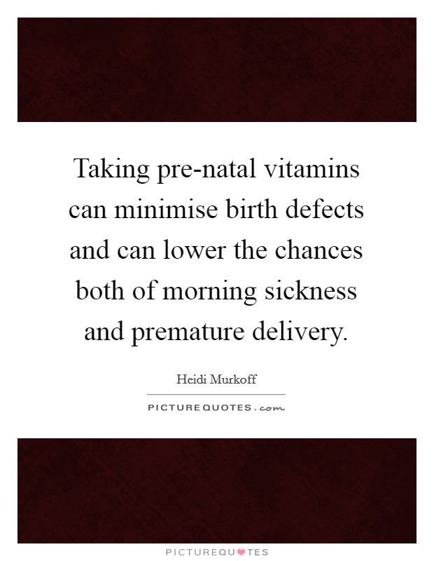 Taking pre-natal vitamins can minimise birth defects and can lower the chances both of morning sickness and premature delivery. Picture Quote #1