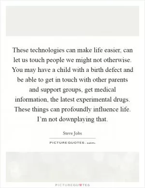 These technologies can make life easier, can let us touch people we might not otherwise. You may have a child with a birth defect and be able to get in touch with other parents and support groups, get medical information, the latest experimental drugs. These things can profoundly influence life. I’m not downplaying that Picture Quote #1