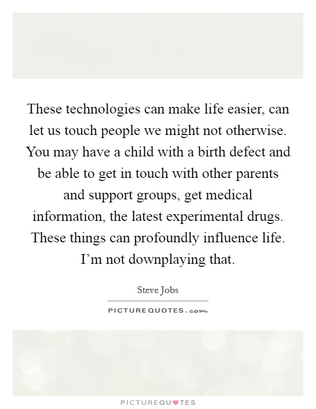 These technologies can make life easier, can let us touch people we might not otherwise. You may have a child with a birth defect and be able to get in touch with other parents and support groups, get medical information, the latest experimental drugs. These things can profoundly influence life. I'm not downplaying that. Picture Quote #1