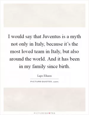 I would say that Juventus is a myth not only in Italy, because it’s the most loved team in Italy, but also around the world. And it has been in my family since birth Picture Quote #1