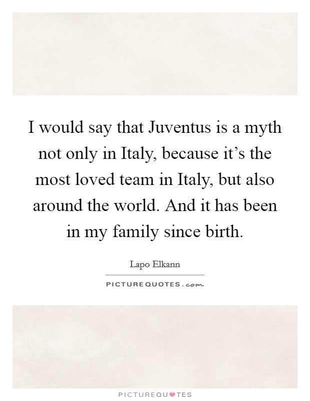 I would say that Juventus is a myth not only in Italy, because it's the most loved team in Italy, but also around the world. And it has been in my family since birth. Picture Quote #1
