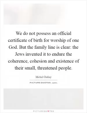 We do not possess an official certificate of birth for worship of one God. But the family line is clear: the Jews invented it to endure the coherence, cohesion and existence of their small, threatened people Picture Quote #1