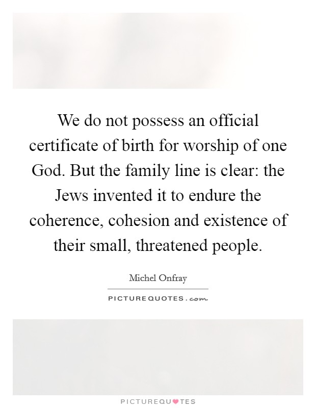 We do not possess an official certificate of birth for worship of one God. But the family line is clear: the Jews invented it to endure the coherence, cohesion and existence of their small, threatened people. Picture Quote #1